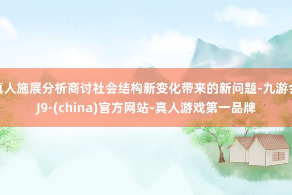 真人施展分析商讨社会结构新变化带来的新问题-九游会J9·(china)官方网站-真人游戏第一品牌