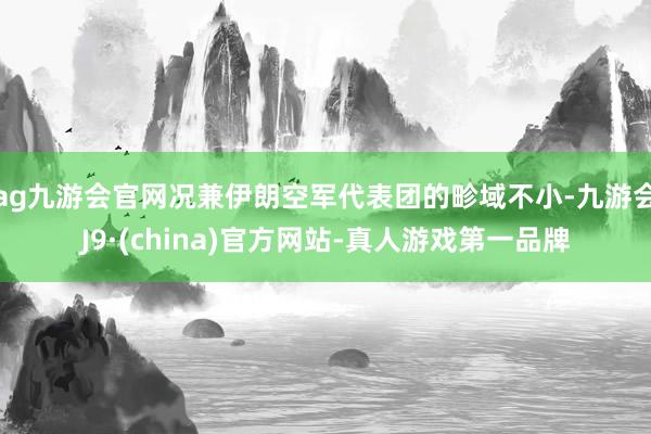 ag九游会官网况兼伊朗空军代表团的畛域不小-九游会J9·(china)官方网站-真人游戏第一品牌