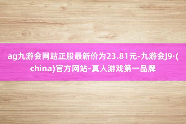 ag九游会网站正股最新价为23.81元-九游会J9·(china)官方网站-真人游戏第一品牌