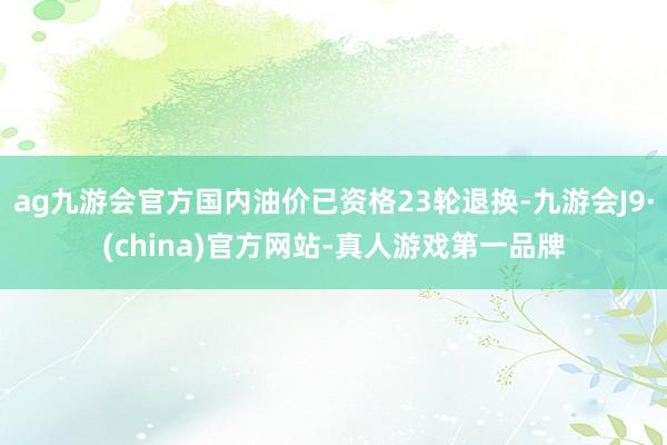 ag九游会官方国内油价已资格23轮退换-九游会J9·(china)官方网站-真人游戏第一品牌