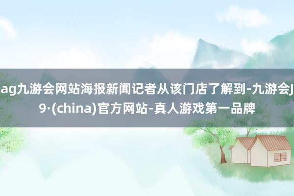 ag九游会网站海报新闻记者从该门店了解到-九游会J9·(china)官方网站-真人游戏第一品牌