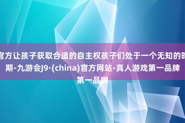 官方让孩子获取合适的自主权孩子们处于一个无知的时期-九游会J9·(china)官方网站-真人游戏第一品牌