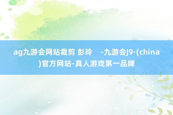 ag九游会网站裁剪 彭玲    -九游会J9·(china)官方网站-真人游戏第一品牌