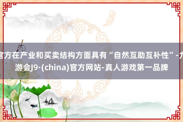 官方在产业和买卖结构方面具有“自然互助互补性”-九游会J9·(china)官方网站-真人游戏第一品牌