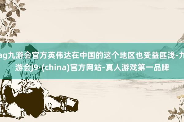 ag九游会官方英伟达在中国的这个地区也受益匪浅-九游会J9·(china)官方网站-真人游戏第一品牌