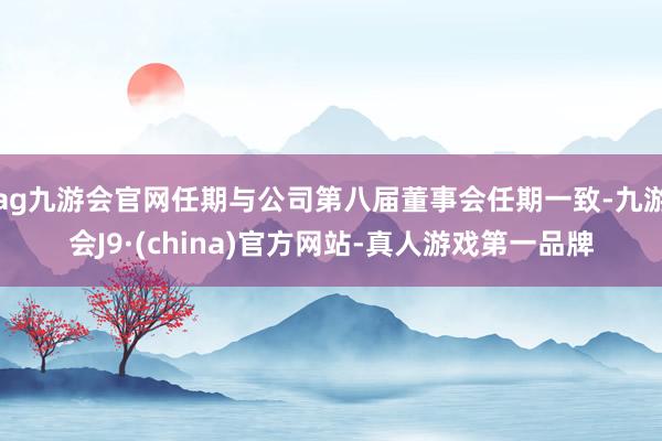 ag九游会官网任期与公司第八届董事会任期一致-九游会J9·(china)官方网站-真人游戏第一品牌