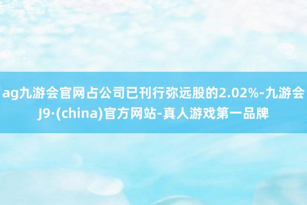 ag九游会官网占公司已刊行弥远股的2.02%-九游会J9·(china)官方网站-真人游戏第一品牌