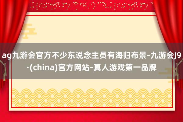 ag九游会官方不少东说念主员有海归布景-九游会J9·(china)官方网站-真人游戏第一品牌