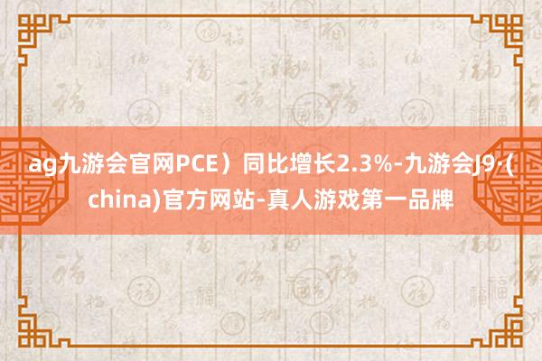 ag九游会官网PCE）同比增长2.3%-九游会J9·(china)官方网站-真人游戏第一品牌