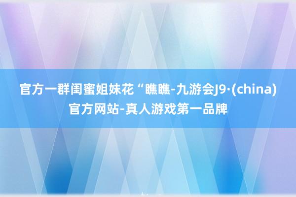 官方一群闺蜜姐妹花“瞧瞧-九游会J9·(china)官方网站-真人游戏第一品牌