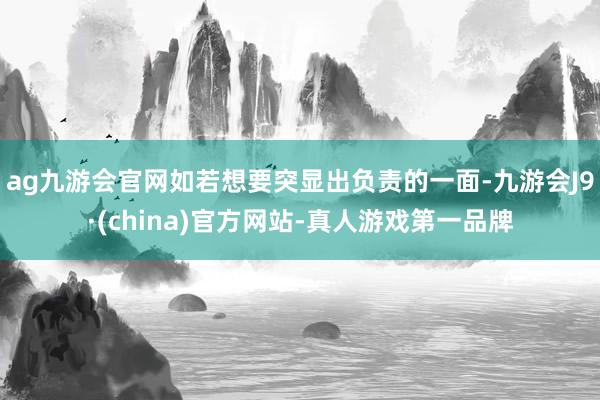 ag九游会官网如若想要突显出负责的一面-九游会J9·(china)官方网站-真人游戏第一品牌