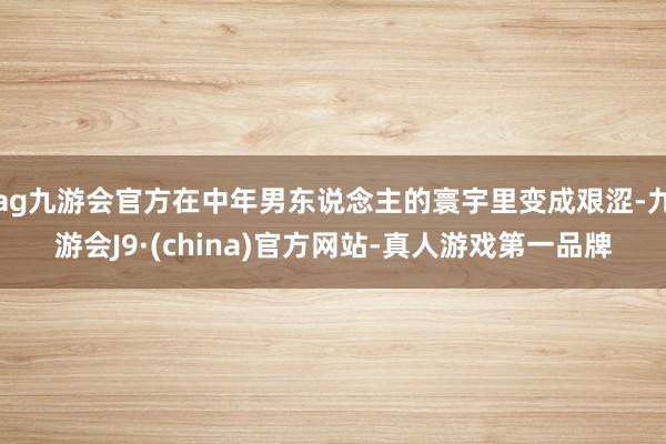 ag九游会官方在中年男东说念主的寰宇里变成艰涩-九游会J9·(china)官方网站-真人游戏第一品牌