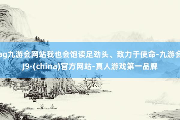 ag九游会网站我也会饱读足劲头、致力于使命-九游会J9·(china)官方网站-真人游戏第一品牌