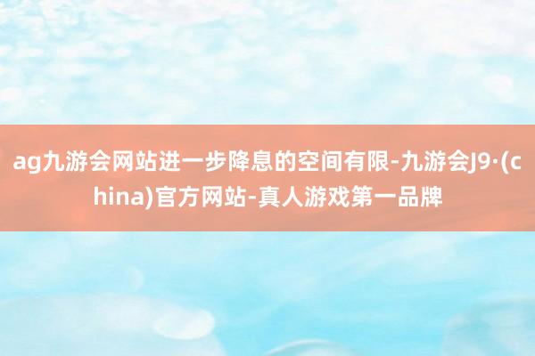 ag九游会网站进一步降息的空间有限-九游会J9·(china)官方网站-真人游戏第一品牌