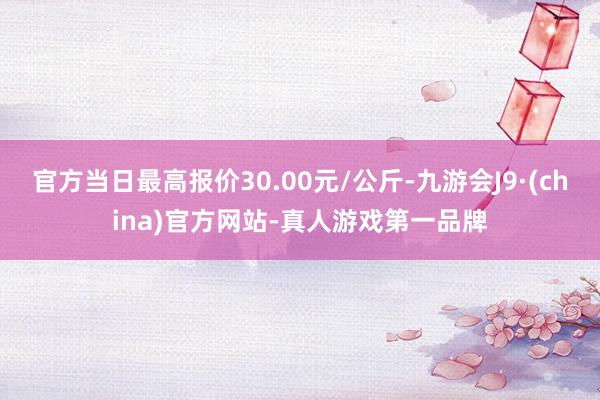 官方当日最高报价30.00元/公斤-九游会J9·(china)官方网站-真人游戏第一品牌