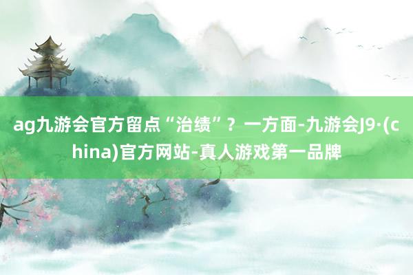 ag九游会官方留点“治绩”？一方面-九游会J9·(china)官方网站-真人游戏第一品牌