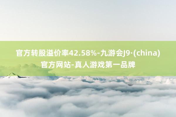 官方转股溢价率42.58%-九游会J9·(china)官方网站-真人游戏第一品牌