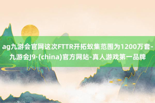 ag九游会官网这次FTTR开拓蚁集范围为1200万套-九游会J9·(china)官方网站-真人游戏第一品牌