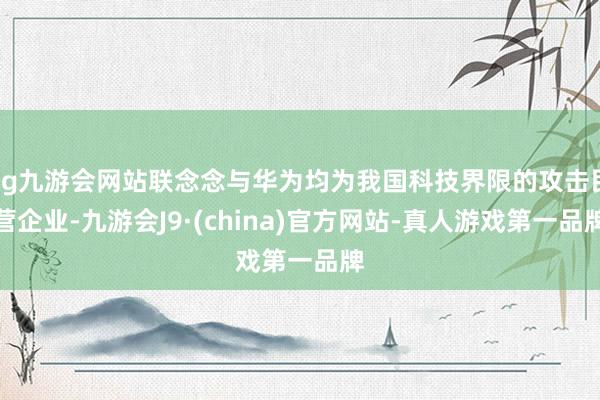 ag九游会网站联念念与华为均为我国科技界限的攻击民营企业-九游会J9·(china)官方网站-真人游戏第一品牌