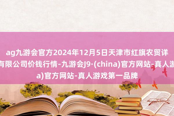 ag九游会官方2024年12月5日天津市红旗农贸详尽批发市集有限公司价钱行情-九游会J9·(china)官方网站-真人游戏第一品牌