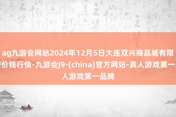 ag九游会网站2024年12月5日大连双兴商品城有限公司价钱行情-九游会J9·(china)官方网站-真人游戏第一品牌