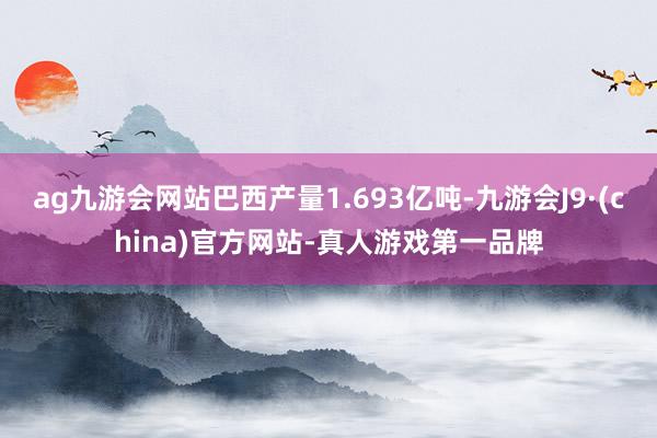 ag九游会网站巴西产量1.693亿吨-九游会J9·(china)官方网站-真人游戏第一品牌