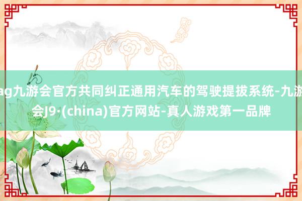 ag九游会官方共同纠正通用汽车的驾驶提拔系统-九游会J9·(