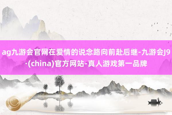 ag九游会官网在爱情的说念路向前赴后继-九游会J9·(china)官方网站-真人游戏第一品牌