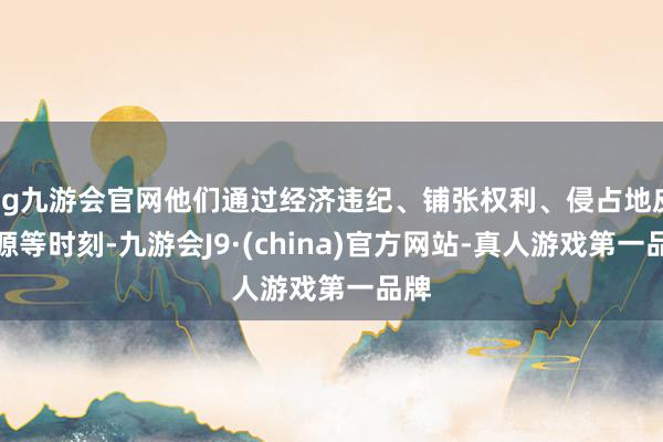 ag九游会官网他们通过经济违纪、铺张权利、侵占地皮资源等时刻