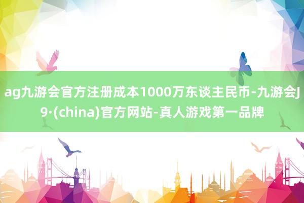 ag九游会官方注册成本1000万东谈主民币-九游会J9·(c