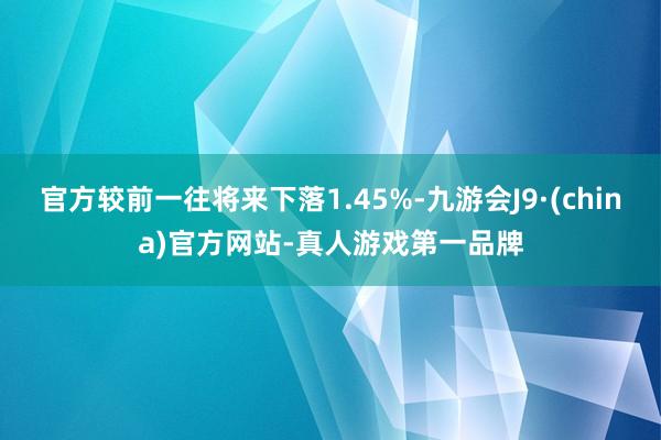 官方较前一往将来下落1.45%-九游会J9·(china)官方网站-真人游戏第一品牌