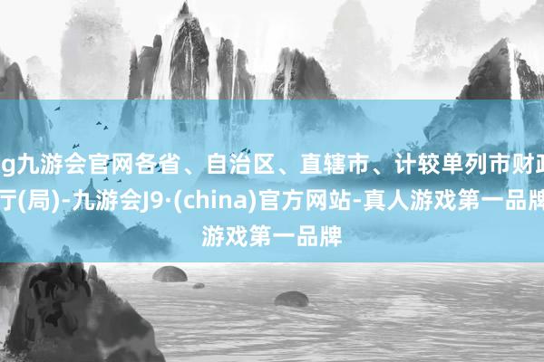 ag九游会官网各省、自治区、直辖市、计较单列市财政厅(局)-九游会J9·(china)官方网站-真人游戏第一品牌