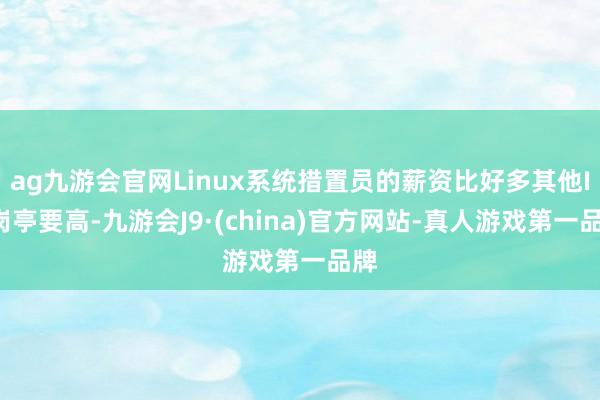 ag九游会官网Linux系统措置员的薪资比好多其他IT岗亭要