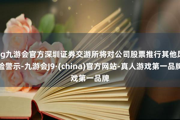 ag九游会官方深圳证券交游所将对公司股票推行其他风险警示-九