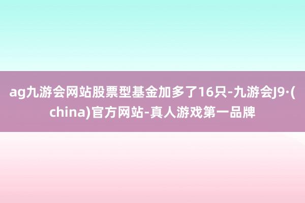 ag九游会网站股票型基金加多了16只-九游会J9·(china)官方网站-真人游戏第一品牌