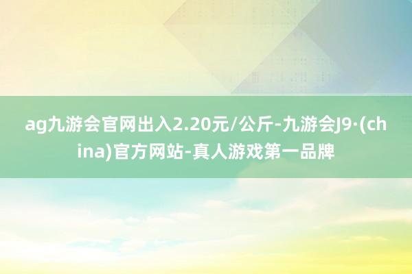 ag九游会官网出入2.20元/公斤-九游会J9·(china