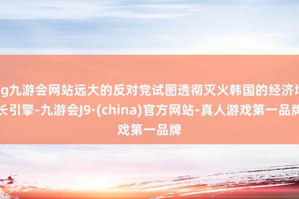 ag九游会网站远大的反对党试图透彻灭火韩国的经济增长引擎-九游会J9·(china)官方网站-真人游戏第一品牌