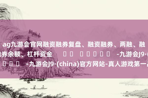 ag九游会官网　　融资融券　　复盘、融资融券、两融、融资客、融资余额、融券余额、杠杆资金      		  					  -九游会J9·(china)官方网站-真人游戏第一品牌