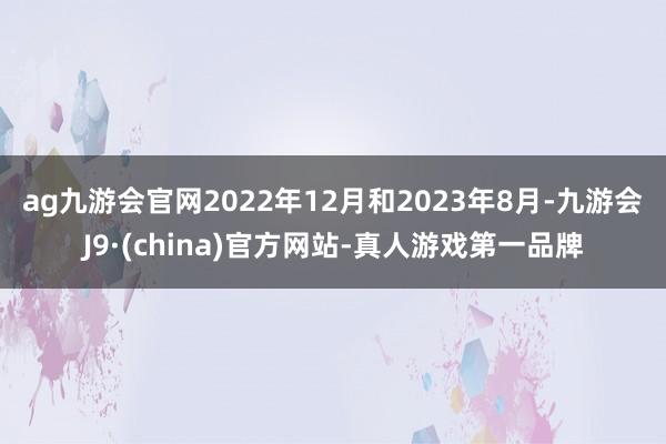 ag九游会官网　　2022年12月和2023年8月-九游会J9·(china)官方网站-真人游戏第一品牌