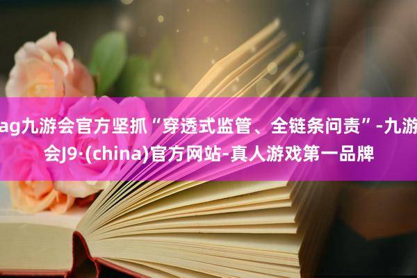 ag九游会官方坚抓“穿透式监管、全链条问责”-九游会J9·(china)官方网站-真人游戏第一品牌