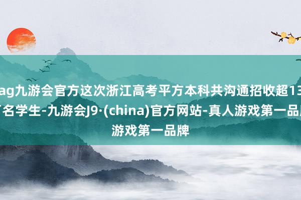 ag九游会官方这次浙江高考平方本科共沟通招收超13万名学生-九游会J9·(china)官方网站-真人游戏第一品牌