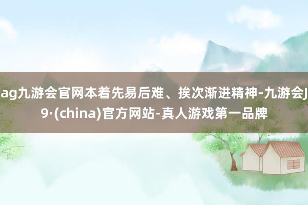 ag九游会官网本着先易后难、挨次渐进精神-九游会J9·(china)官方网站-真人游戏第一品牌