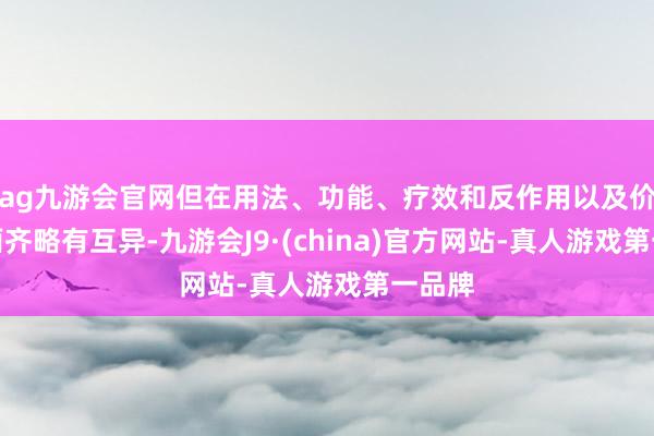 ag九游会官网但在用法、功能、疗效和反作用以及价钱方面齐略有互异-九游会J9·(china)官方网站-真人游戏第一品牌