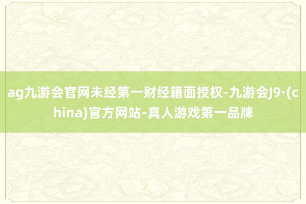 ag九游会官网未经第一财经籍面授权-九游会J9·(china)官方网站-真人游戏第一品牌