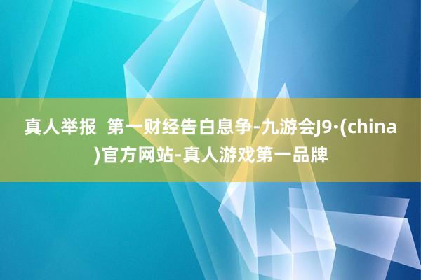 真人举报  第一财经告白息争-九游会J9·(china)官方网站-真人游戏第一品牌