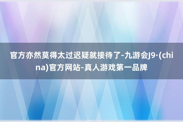 官方亦然莫得太过迟疑就接待了-九游会J9·(china)官方