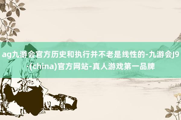 ag九游会官方历史和执行并不老是线性的-九游会J9·(china)官方网站-真人游戏第一品牌