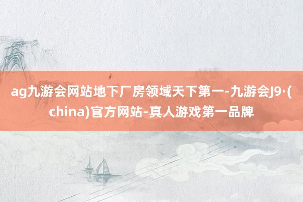 ag九游会网站　　地下厂房领域天下第一-九游会J9·(china)官方网站-真人游戏第一品牌