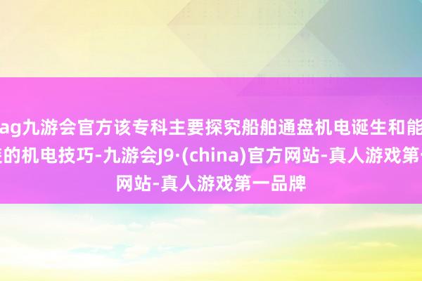 ag九游会官方该专科主要探究船舶通盘机电诞生和能源安装的机电技巧-九游会J9·(china)官方网站-真人游戏第一品牌