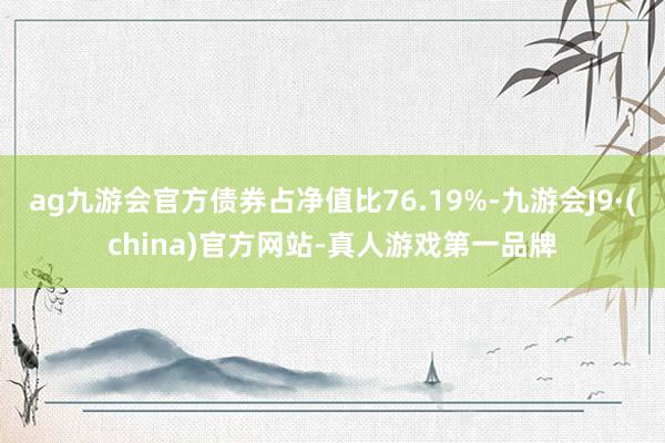 ag九游会官方债券占净值比76.19%-九游会J9·(china)官方网站-真人游戏第一品牌